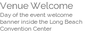 Venue Welcome  Day of the event welcome  banner inside the Long Beach Convention Center  