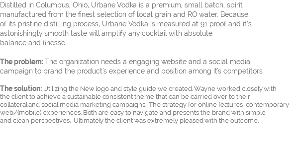 Distilled in Columbus, Ohio, Urbane Vodka is a premium, small batch, spirit  manufactured from the finest selection of local grain and RO water. Because  of its pristine distilling process, Urbane Vodka is measured at 91 proof and it’s astonishingly smooth taste will amplify any cocktail with absolute  balance and finesse. The problem: The organization needs a engaging website and a social media  campaign to brand the product's experience and position among it's competitors The solution: Utilizing the New logo and style guide we created. Wayne worked closely with  the client to achieve a sustainable consistent theme that can be carried over to their  collateral and social media marketing campaigns. The strategy for online features contemporary web/(mobile) experiences. Both are easy to navigate and presents the brand with simple  and clean perspectives. Ultimately the client was extremely pleased with the outcome. 