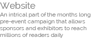 Website An intrical part of the months long pre-event campaign that allows sponsors and exhibitors to reach millions of readers daily 