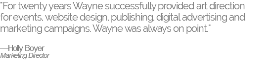 "For twenty years Wayne successfully provided art direction  for events, website design, publishing, digital advertising and marketing campaigns. Wayne was always on point." —Holly Boyer Marketing Director 