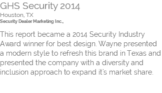 GHS Security 2014 Houston, TX Security Dealer Marketing Inc.,  This report became a 2014 Security Industry Award winner for best design. Wayne presented a modern style to refresh this brand in Texas and presented the company with a diversity and inclusion approach to expand it's market share. 
