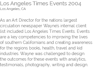 Los Angeles Times Events 2004 Los Angeles, CA   As an Art Director for the nations largest circulation newspaper Wayne's internal client  list included Los Angeles Times Events. Events are a key competencies to improving the lives  of southern Californians and creating awareness for the regions books, health, travel and kid industries. Wayne was challenged to design  the outcomes for these events with analytics, testimonials, photography, writing and design. 