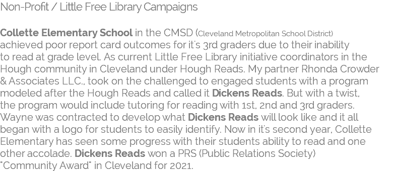 Non-Profit / Little Free Library Campaigns   Collette Elementary School in the CMSD (Cleveland Metropolitan School District) achieved poor report card outcomes for it's 3rd graders due to their inability  to read at grade level. As current Little Free Library initiative coordinators in the Hough community in Cleveland under Hough Reads. My partner Rhonda Crowder  & Associates LLC., took on the challenged to engaged students with a program  modeled after the Hough Reads and called it Dickens Reads. But with a twist, the program would include tutoring for reading with 1st, 2nd and 3rd graders. Wayne was contracted to develop what Dickens Reads will look like and it all  began with a logo for students to easily identify. Now in it's second year, Collette  Elementary has seen some progress with their students ability to read and one  other accolade. Dickens Reads won a PRS (Public Relations Society)  "Community Award" in Cleveland for 2021. 