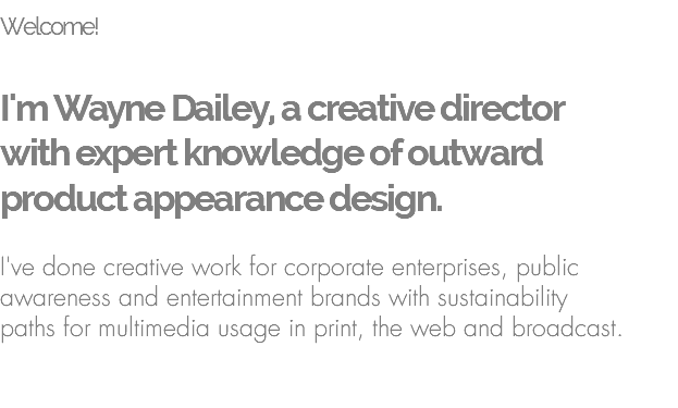 Welcome!   I'm Wayne Dailey, a creative director  with expert knowledge of outward  product appearance design.  I've done creative work for corporate enterprises, public awareness and entertainment brands with sustainability  paths for multimedia usage in print, the web and broadcast. 