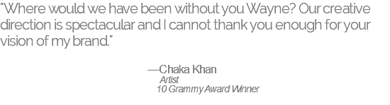 "Where would we have been without you Wayne? Our creative direction is spectacular and I cannot thank you enough for your vision of my brand." —Chaka Khan Artist 10 Grammy Award Winner 