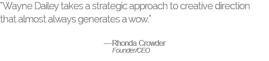 "Wayne Dailey takes a strategic approach to creative direction  that almost always generates a wow."  —Rhonda Crowder Founder/CEO 