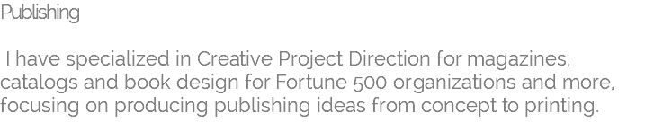 Publishing I have specialized in Creative Project Direction for magazines, catalogs and book design for Fortune 500 organizations and more, focusing on producing publishing ideas from concept to printing. 