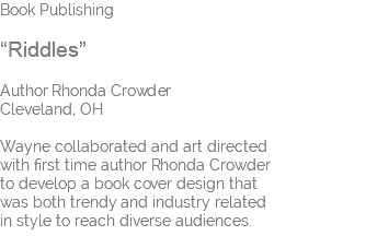 Book Publishing “Riddles” Author Rhonda Crowder Cleveland, OH Wayne collaborated and art directed  with first time author Rhonda Crowder  to develop a book cover design that  was both trendy and industry related  in style to reach diverse audiences.
