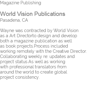 Magazine Publishing  World Vision Publications Pasadena, CA Wayne was contracted by World Vision  as a Art Directorto design and develop  both a magazine publication as well  as book projects.Process included  working remotely with the Creative Director. Collaborating weekly re: updates and  project status As well as working with professional translators from around the world to create global project consistency. 