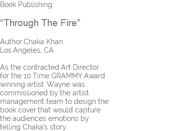 Book Publishing “Through The Fire” Author Chaka Khan Los Angeles, CA As the contracted Art Director for the 10 Time GRAMMY Award winning artist. Wayne was commissioned by the artist management team to design the book cover that would capture the audiences emotions by telling Chaka’s story.
