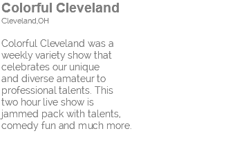 Colorful Cleveland Cleveland,OH Colorful Cleveland was a weekly variety show that celebrates our unique and diverse amateur to professional talents. This two hour live show is jammed pack with talents, comedy fun and much more. 