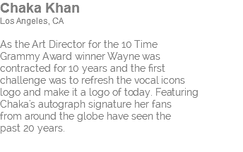 Chaka Khan Los Angeles, CA As the Art Director for the 10 Time Grammy Award winner Wayne was contracted for 10 years and the first challenge was to refresh the vocal icons logo and make it a logo of today. Featuring Chaka's autograph signature her fans from around the globe have seen the past 20 years.