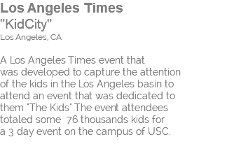Los Angeles Times "KidCity" Los Angeles, CA A Los Angeles Times event that was developed to capture the attention of the kids in the Los Angeles basin to attend an event that was dedicated to them "The Kids" The event attendees totaled some 76 thousands kids for a 3 day event on the campus of USC. 