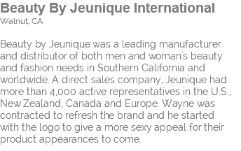 Beauty By Jeunique International Walnut, CA Beauty by Jeunique was a leading manufacturer and distributor of both men and woman's beauty and fashion needs in Southern California and worldwide. A direct sales company, Jeunique had  more than 4,000 active representatives in the U.S., New Zealand, Canada and Europe. Wayne was contracted to refresh the brand and he started  with the logo to give a more sexy appeal for their product appearances to come.
