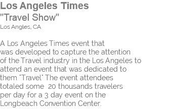 Los Angeles Times "Travel Show" Los Angles, CA A Los Angeles Times event that was developed to capture the attention of the Travel industry in the Los Angeles to attend an event that was dedicated to them "Travel" The event attendees totaled some 20 thousands travelers per day for a 3 day event on the Longbeach Convention Center.