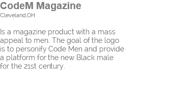 CodeM Magazine Cleveland,OH Is a magazine product with a mass appeal to men. The goal of the logo is to personify Code Men and provide a platform for the new Black male for the 21st century.