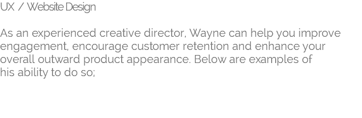 UX / Website Design   As an experienced creative director, Wayne can help you improve engagement, encourage customer retention and enhance your overall outward product appearance. Below are examples of his ability to do so; 