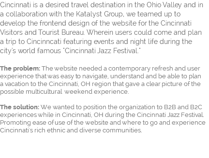 Cincinnati is a desired travel destination in the Ohio Valley and in a collaboration with the Katalyst Group, we teamed up to  develop the frontend design of the website for the Cincinnati Visitors and Tourist Bureau. Wherein users could come and plan  a trip to Cincinncati featuring events and night life during the city's world famous "Cincinnati Jazz Festival."  The problem: The website needed a contemporary refresh and user experience that was easy to navigate, understand and be able to plan  a vacation to the Cincinnati, OH region that gave a clear picture of the possible multicultural weekend experience.   The solution: We wanted to position the organization to B2B and B2C experiences while in Cincinnati, OH during the Cincinnati Jazz Festival. Promoting ease of use of the website and where to go and experience Cincinnati's rich ethnic and diverse communities. 