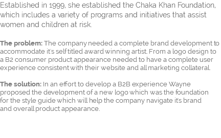 Established in 1999, she established the Chaka Khan Foundation, which includes a variety of programs and initiatives that assist women and children at risk.   The problem: The company needed a complete brand development to accommodate it's self titled award winning artist. From a logo design to a B2 consumer product appearance needed to have a complete user experience consistent with their website and all marketing collateral.  The solution: In an effort to develop a B2B experience Wayne proposed the development of a new logo which was the foundation  for the style guide which will help the company navigate it's brand  and overall product appearance. 