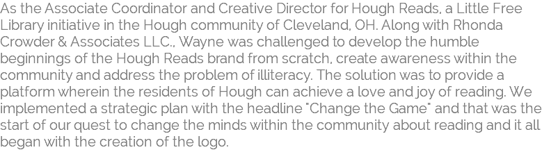 As the Associate Coordinator and Creative Director for Hough Reads, a Little Free  Library initiative in the Hough community of Cleveland, OH. Along with Rhonda Crowder & Associates LLC., Wayne was challenged to develop the humble beginnings of the Hough Reads brand from scratch, create awareness within the community and address the problem of illiteracy. The solution was to provide a platform wherein the residents of Hough can achieve a love and joy of reading. We implemented a strategic plan with the headline "Change the Game" and that was the start of our quest to change the minds within the community about reading and it all began with the creation of the logo. 