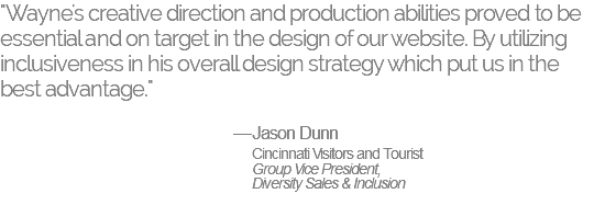 "Wayne's creative direction and production abilities proved to be essential and on target in the design of our website. By utilizing inclusiveness in his overall design strategy which put us in the best advantage." —Jason Dunn Cincinnati Visitors and Tourist Group Vice President, Diversity Sales & Inclusion 