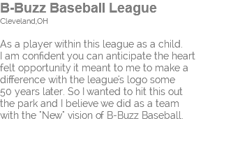 B-Buzz Baseball League Cleveland,OH As a player within this league as a child. I am confident you can anticipate the heart felt opportunity it meant to me to make a  difference with the league's logo some  50 years later. So I wanted to hit this out  the park and I believe we did as a team  with the "New" vision of B-Buzz Baseball. 