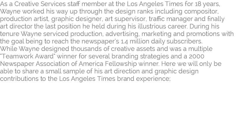 As a Creative Services staff member at the Los Angeles Times for 18 years, Wayne worked his way up through the design ranks including compositor, production artist, graphic designer, art supervisor, traffic manager and finally  art director the last position he held during his illustrious career. During his  tenure Wayne serviced production, advertising, marketing and promotions with  the goal being to reach the newspaper's 1.4 million daily subscribers.  While Wayne designed thousands of creative assets and was a multiple "Teamwork Award" winner for several branding strategies and a 2000  Newspaper Association of America Fellowship winner. Here we will only be  able to share a small sample of his art direction and graphic design  contributions to the Los Angeles Times brand experience; 